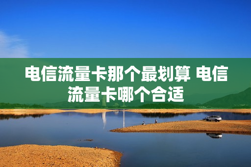 电信流量卡那个最划算 电信流量卡哪个合适