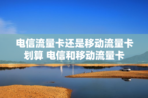 电信流量卡还是移动流量卡划算 电信和移动流量卡