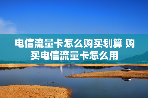电信流量卡怎么购买划算 购买电信流量卡怎么用