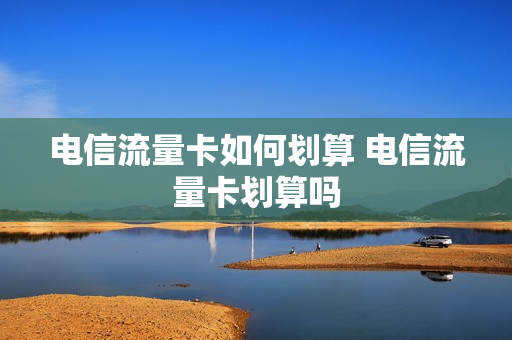 电信流量卡如何划算 电信流量卡划算吗