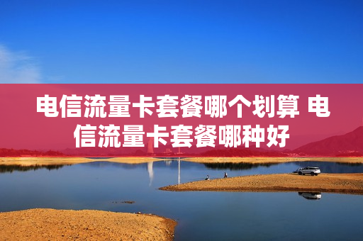电信流量卡套餐哪个划算 电信流量卡套餐哪种好