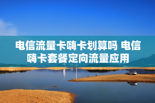 电信流量卡嗨卡划算吗 电信嗨卡套餐定向流量应用
