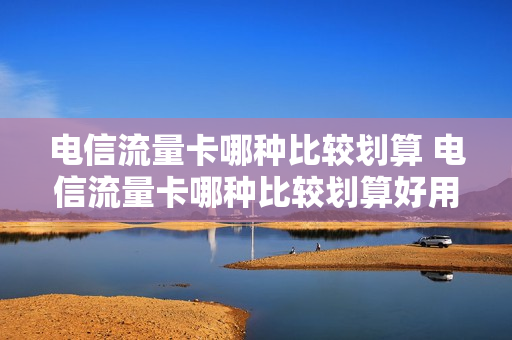电信流量卡哪种比较划算 电信流量卡哪种比较划算好用