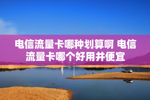 电信流量卡哪种划算啊 电信流量卡哪个好用并便宜