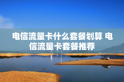 电信流量卡什么套餐划算 电信流量卡套餐推荐