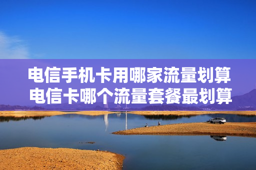 电信手机卡用哪家流量划算 电信卡哪个流量套餐最划算