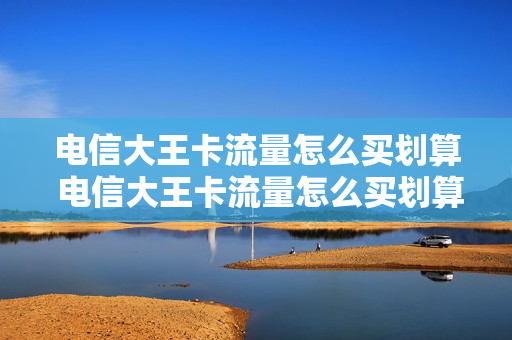 电信大王卡流量怎么买划算 电信大王卡流量怎么买划算的