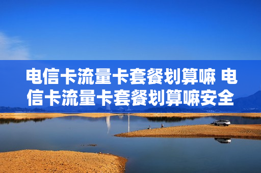 电信卡流量卡套餐划算嘛 电信卡流量卡套餐划算嘛安全吗