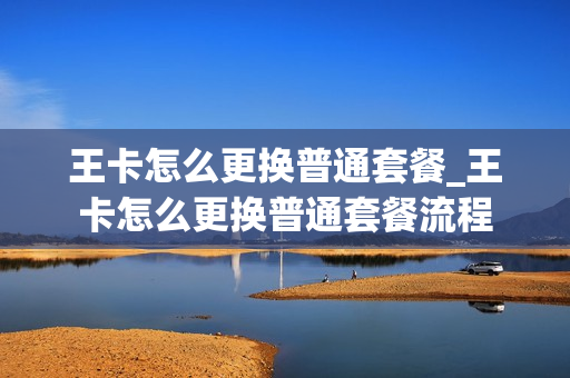 王卡怎么更换普通套餐_王卡怎么更换普通套餐流程