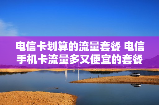 电信卡划算的流量套餐 电信手机卡流量多又便宜的套餐