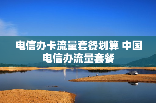 电信办卡流量套餐划算 中国电信办流量套餐