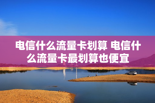 电信什么流量卡划算 电信什么流量卡最划算也便宜