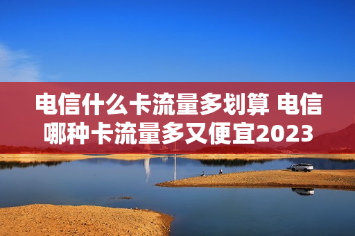电信什么卡流量多划算 电信哪种卡流量多又便宜2023