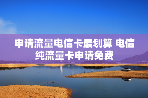 申请流量电信卡最划算 电信纯流量卡申请免费