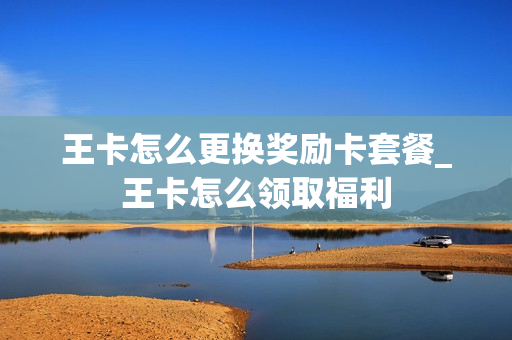 王卡怎么更换奖励卡套餐_王卡怎么领取福利