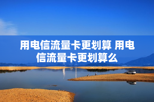 用电信流量卡更划算 用电信流量卡更划算么
