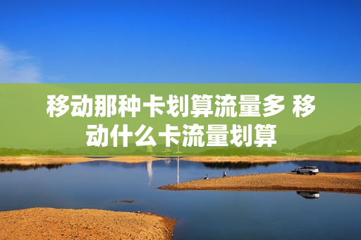 移动那种卡划算流量多 移动什么卡流量划算