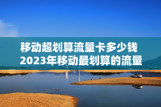 移动超划算流量卡多少钱 2023年移动最划算的流量卡