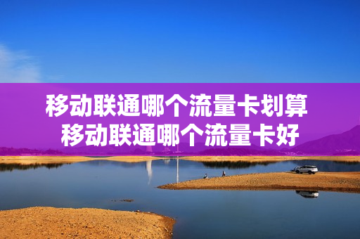 移动联通哪个流量卡划算 移动联通哪个流量卡好