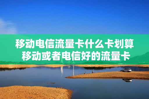 移动电信流量卡什么卡划算 移动或者电信好的流量卡