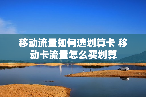移动流量如何选划算卡 移动卡流量怎么买划算