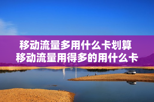 移动流量多用什么卡划算 移动流量用得多的用什么卡比较划算