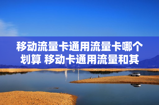 移动流量卡通用流量卡哪个划算 移动卡通用流量和其他流量区别