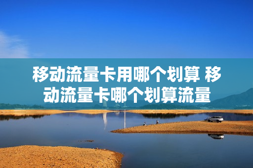 移动流量卡用哪个划算 移动流量卡哪个划算流量