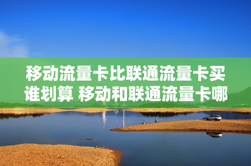 移动流量卡比联通流量卡买谁划算 移动和联通流量卡哪个网速快