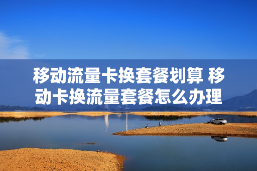 移动流量卡换套餐划算 移动卡换流量套餐怎么办理