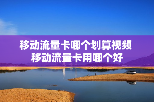 移动流量卡哪个划算视频 移动流量卡用哪个好