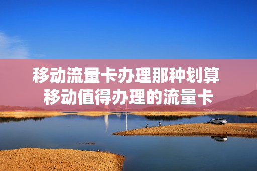 移动流量卡办理那种划算 移动值得办理的流量卡