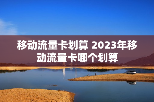 移动流量卡划算 2023年移动流量卡哪个划算