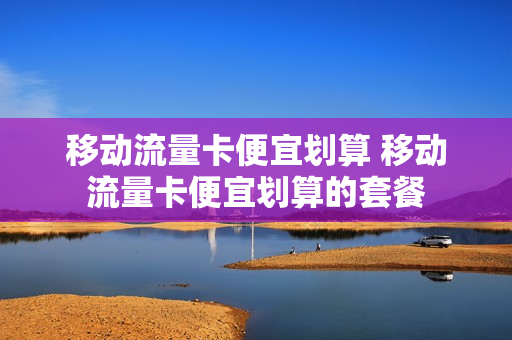 移动流量卡便宜划算 移动流量卡便宜划算的套餐