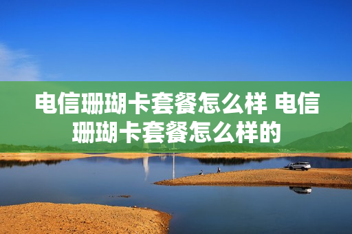 电信珊瑚卡套餐怎么样 电信珊瑚卡套餐怎么样的