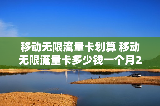 移动无限流量卡划算 移动无限流量卡多少钱一个月2023