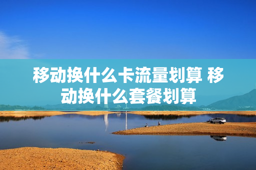 移动换什么卡流量划算 移动换什么套餐划算
