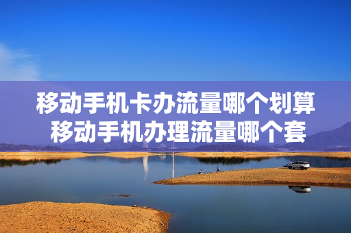 移动手机卡办流量哪个划算 移动手机办理流量哪个套餐划算