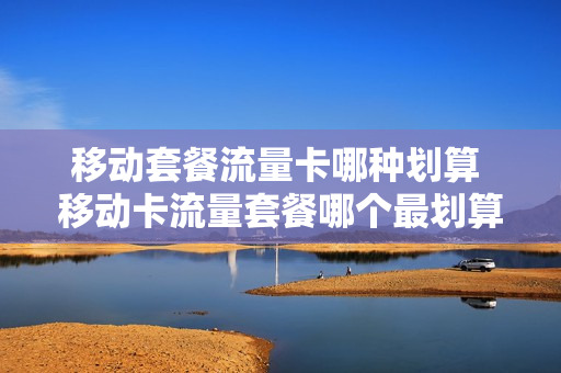 移动套餐流量卡哪种划算 移动卡流量套餐哪个最划算知乎