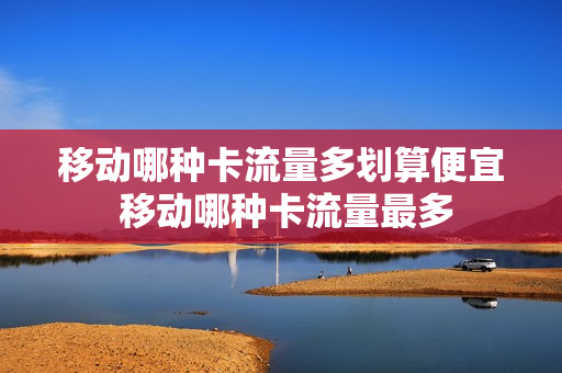 移动哪种卡流量多划算便宜 移动哪种卡流量最多