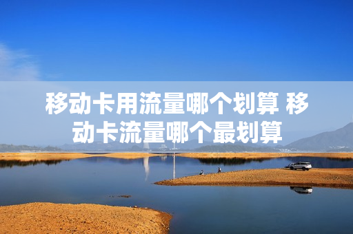移动卡用流量哪个划算 移动卡流量哪个最划算