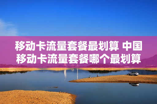 移动卡流量套餐最划算 中国移动卡流量套餐哪个最划算