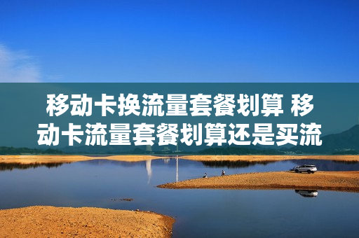 移动卡换流量套餐划算 移动卡流量套餐划算还是买流量包划算