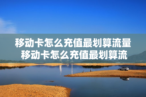 移动卡怎么充值最划算流量 移动卡怎么充值最划算流量套餐