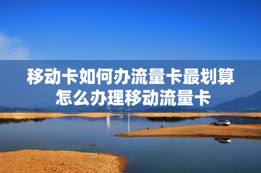 移动卡如何办流量卡最划算 怎么办理移动流量卡