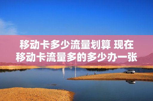 移动卡多少流量划算 现在移动卡流量多的多少办一张