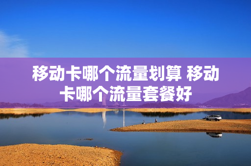 移动卡哪个流量划算 移动卡哪个流量套餐好