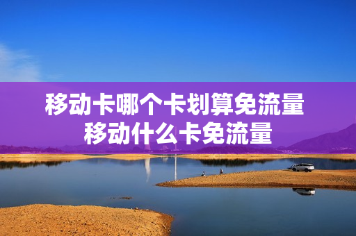 移动卡哪个卡划算免流量 移动什么卡免流量