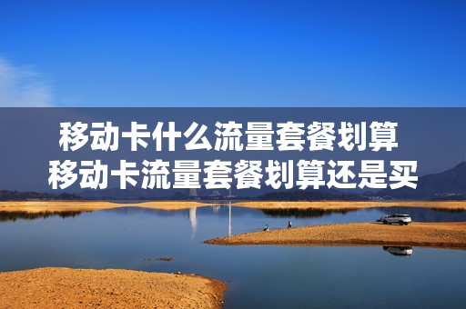 移动卡什么流量套餐划算 移动卡流量套餐划算还是买流量包划算