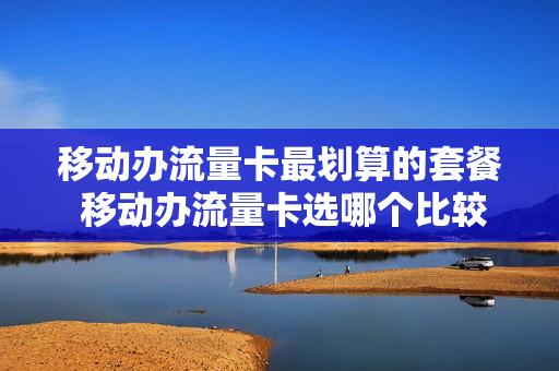 移动办流量卡最划算的套餐 移动办流量卡选哪个比较好